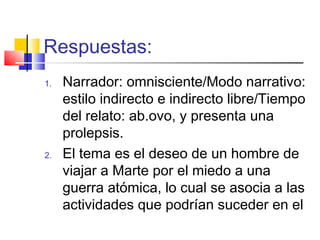 Respuestas:
1. Narrador: omnisciente/Modo narrativo:
estilo indirecto e indirecto libre/Tiempo
del relato: ab.ovo, y presenta una
prolepsis.
2. El tema es el deseo de un hombre de
viajar a Marte por el miedo a una
guerra atómica, lo cual se asocia a las
actividades que podrían suceder en el
 
