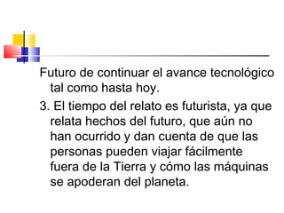 Futuro de continuar el avance tecnológico
tal como hasta hoy.
3. El tiempo del relato es futurista, ya que
relata hechos del futuro, que aún no
han ocurrido y dan cuenta de que las
personas pueden viajar fácilmente
fuera de la Tierra y cómo las máquinas
se apoderan del planeta.
 