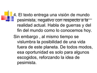 4. El texto entrega una visión de mundo
pesimista, negativo con respecto a la
realidad actual. Habla de guerras y del
fin del mundo como lo conocemos hoy.
Sin embargo , al mismo tiempo se
vislumbra la posibilidad de una vida
fuera de este planeta. De todos modos,
esa oportunidad es solo para algunos
escogidos, reforzando la idea de
pesimista.
 
