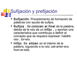 Sufijación y prefijación
 Sufijación: Procedimiento de formación de
palabras con ayuda de sufijos.
 Sufijos : Se colocan al final de la palabra,
detrás de la raíz de un infijo , y aportan una
característica que contribuye a definir el
concepto que se requiere expresar: habilid-
oso , tor-ero.
 Infijo: Se sitúan en el interior de la
palabra, siguiendo a la raíz: pel-ambr-era,
hum-ar-eda.
 
