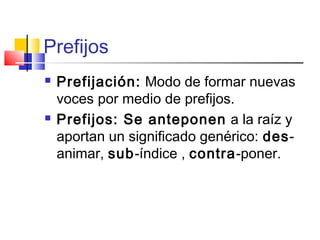 Prefijos
 Prefijación: Modo de formar nuevas
voces por medio de prefijos.
 Prefijos: Se anteponen a la raíz y
aportan un significado genérico: des-
animar, sub-índice , contra-poner.
 