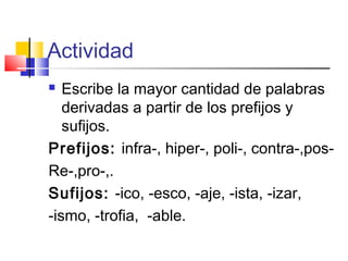 Actividad
 Escribe la mayor cantidad de palabras
derivadas a partir de los prefijos y
sufijos.
Prefijos: infra-, hiper-, poli-, contra-,pos-
Re-,pro-,.
Sufijos: -ico, -esco, -aje, -ista, -izar,
-ismo, -trofia, -able.
 
