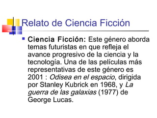 Relato de Ciencia Ficción
 Ciencia Ficción: Este género aborda
temas futuristas en que refleja el
avance progresivo de la ciencia y la
tecnología. Una de las películas más
representativas de este género es
2001 : Odisea en el espacio, dirigida
por Stanley Kubrick en 1968, y La
guerra de las galaxias (1977) de
George Lucas.
 