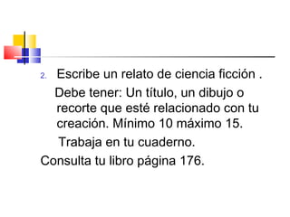 2. Escribe un relato de ciencia ficción .
Debe tener: Un título, un dibujo o
recorte que esté relacionado con tu
creación. Mínimo 10 máximo 15.
Trabaja en tu cuaderno.
Consulta tu libro página 176.
 