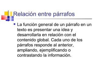 Relación entre párrafos
 La función general de un párrafo en un
texto es presentar una idea y
desarrollarla en relación con el
contenido global. Cada uno de los
párrafos responde al anterior,
ampliando, ejemplificando o
contrastando la información.
 