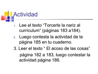 Actividad
1. Lee el texto “Torcerle la nariz al
currículum” (páginas 183 a184).
2. Luego contesta la actividad de la
página 185 en tu cuaderno.
3. Leer el texto “ El acoso de las cosas”
página 182 a 183, luego contestar la
actividad página 186.
 