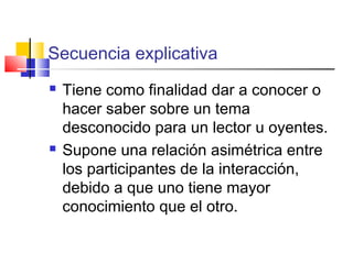 Secuencia explicativa
 Tiene como finalidad dar a conocer o
hacer saber sobre un tema
desconocido para un lector u oyentes.
 Supone una relación asimétrica entre
los participantes de la interacción,
debido a que uno tiene mayor
conocimiento que el otro.
 
