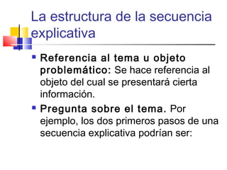 La estructura de la secuencia
explicativa
 Referencia al tema u objeto
problemático: Se hace referencia al
objeto del cual se presentará cierta
información.
 Pregunta sobre el tema. Por
ejemplo, los dos primeros pasos de una
secuencia explicativa podrían ser:
 