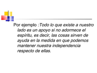 Por ejemplo :Todo lo que existe a nuestro
lado es un apoyo si no adormece el
espíritu, es decir, las cosas sirven de
ayuda en la medida en que podemos
mantener nuestra independencia
respecto de ellas.
 