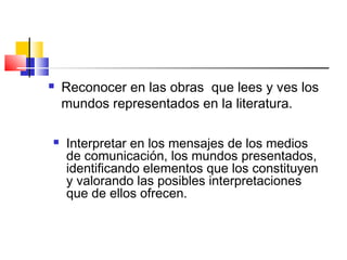  Reconocer en las obras que lees y ves los
mundos representados en la literatura.
 Interpretar en los mensajes de los medios
de comunicación, los mundos presentados,
identificando elementos que los constituyen
y valorando las posibles interpretaciones
que de ellos ofrecen.
 