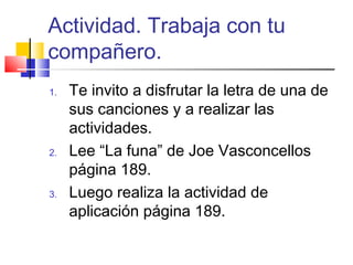 Actividad. Trabaja con tu
compañero.
1. Te invito a disfrutar la letra de una de
sus canciones y a realizar las
actividades.
2. Lee “La funa” de Joe Vasconcellos
página 189.
3. Luego realiza la actividad de
aplicación página 189.
 