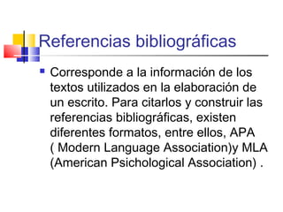 Referencias bibliográficas
 Corresponde a la información de los
textos utilizados en la elaboración de
un escrito. Para citarlos y construir las
referencias bibliográficas, existen
diferentes formatos, entre ellos, APA
( Modern Language Association)y MLA
(American Psichological Association) .
 