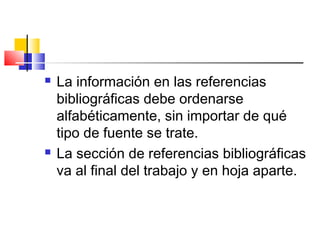  La información en las referencias
bibliográficas debe ordenarse
alfabéticamente, sin importar de qué
tipo de fuente se trate.
 La sección de referencias bibliográficas
va al final del trabajo y en hoja aparte.
 