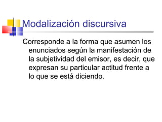 Modalización discursiva
Corresponde a la forma que asumen los
enunciados según la manifestación de
la subjetividad del emisor, es decir, que
expresan su particular actitud frente a
lo que se está diciendo.
 