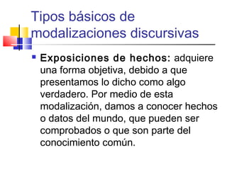 Tipos básicos de
modalizaciones discursivas
 Exposiciones de hechos: adquiere
una forma objetiva, debido a que
presentamos lo dicho como algo
verdadero. Por medio de esta
modalización, damos a conocer hechos
o datos del mundo, que pueden ser
comprobados o que son parte del
conocimiento común.
 