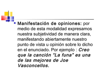  Manifestación de opiniones: por
medio de esta modalidad expresamos
nuestra subjetividad de manera clara,
manifestando abiertamente nuestro
punto de vista u opinión sobre lo dicho
en el enunciado. Por ejemplo : Creo
que la canción “La funa” es una
de las mejores de Joe
Vasconcellos.
 