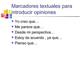 Marcadores textuales para
introducir opiniones
 Yo creo que…
 Me parece que…
 Desde mi perspectiva…
 Estoy de acuerdo , ya que…
 Pienso que…
 