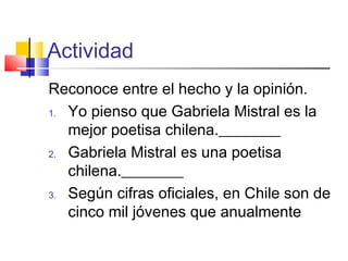 Actividad
Reconoce entre el hecho y la opinión.
1. Yo pienso que Gabriela Mistral es la
mejor poetisa chilena.________
2. Gabriela Mistral es una poetisa
chilena.________
3. Según cifras oficiales, en Chile son de
cinco mil jóvenes que anualmente
 