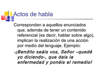 Actos de habla
Corresponden a aquellos enunciados
que, además de tener un contenido
referencial (es decir, hablar sobre algo),
implican la realización de una acción
por medio del lenguaje. Ejemplo:
-¡Bendito seáis vos, Señor –quedé
yo diciendo-, que dais la
enfermedad y ponéis el remedio!
 