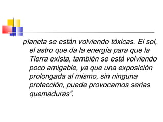 planeta se están volviendo tóxicas. El sol,
el astro que da la energía para que la
Tierra exista, también se está volviendo
poco amigable, ya que una exposición
prolongada al mismo, sin ninguna
protección, puede provocarnos serias
quemaduras”.
 