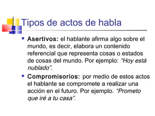 Tipos de actos de habla
 Asertivos: el hablante afirma algo sobre el
mundo, es decir, elabora un contenido
referencial que representa cosas o estados
de cosas del mundo. Por ejemplo: “Hoy está
nublado”.
 Compromisorios: por medio de estos actos
el hablante se compromete a realizar una
acción en el futuro. Por ejemplo. “Prometo
que iré a tu casa”.
 