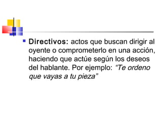  Directivos: actos que buscan dirigir al
oyente o comprometerlo en una acción,
haciendo que actúe según los deseos
del hablante. Por ejemplo: “Te ordeno
que vayas a tu pieza”
 