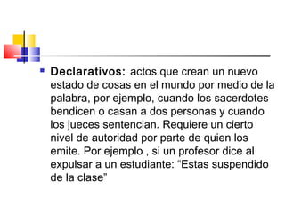  Declarativos: actos que crean un nuevo
estado de cosas en el mundo por medio de la
palabra, por ejemplo, cuando los sacerdotes
bendicen o casan a dos personas y cuando
los jueces sentencian. Requiere un cierto
nivel de autoridad por parte de quien los
emite. Por ejemplo , si un profesor dice al
expulsar a un estudiante: “Estas suspendido
de la clase”
 