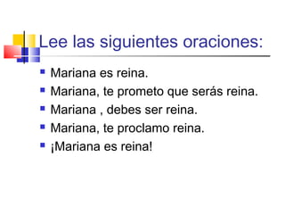 Lee las siguientes oraciones:
 Mariana es reina.
 Mariana, te prometo que serás reina.
 Mariana , debes ser reina.
 Mariana, te proclamo reina.
 ¡Mariana es reina!
 