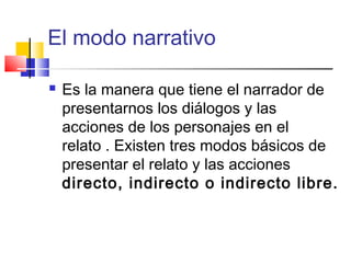El modo narrativo
 Es la manera que tiene el narrador de
presentarnos los diálogos y las
acciones de los personajes en el
relato . Existen tres modos básicos de
presentar el relato y las acciones
directo, indirecto o indirecto libre.
 