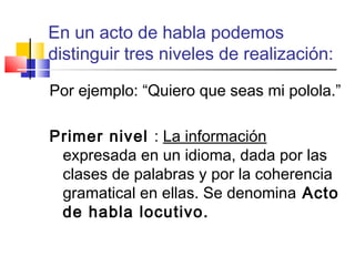 En un acto de habla podemos
distinguir tres niveles de realización:
Por ejemplo: “Quiero que seas mi polola.”
Primer nivel : La información
expresada en un idioma, dada por las
clases de palabras y por la coherencia
gramatical en ellas. Se denomina Acto
de habla locutivo.
 