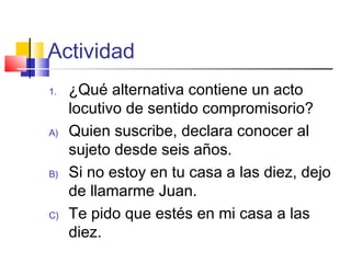 Actividad
1. ¿Qué alternativa contiene un acto
locutivo de sentido compromisorio?
A) Quien suscribe, declara conocer al
sujeto desde seis años.
B) Si no estoy en tu casa a las diez, dejo
de llamarme Juan.
C) Te pido que estés en mi casa a las
diez.
 