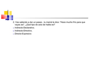 2. Vas saliendo a dar un paseo , tu mamá te dice :”Hace mucho frío para que
vayas así”. ¿Qué tipo de acto de habla es?
A) Indirecto-Declarativo.
B) Indirecto-Directivo.
C) Directo-Expresivo
 