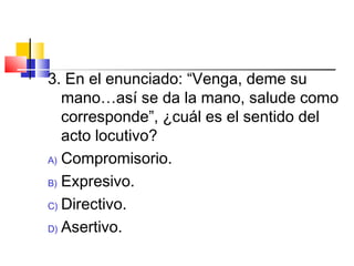3. En el enunciado: “Venga, deme su
mano…así se da la mano, salude como
corresponde”, ¿cuál es el sentido del
acto locutivo?
A) Compromisorio.
B) Expresivo.
C) Directivo.
D) Asertivo.
 