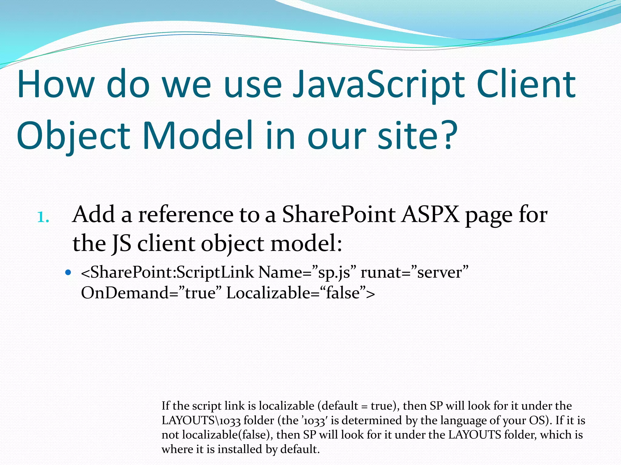 How do we use JavaScript Client
Object Model in our site?
 1. Add a reference to a SharePoint ASPX page for
    the JS client object model:
    <SharePoint:ScriptLink Name=”sp.js” runat=”server”
     OnDemand=”true” Localizable=“false”>




               If the script link is localizable (default = true), then SP will look for it under the
               LAYOUTS1033 folder (the ’1033′ is determined by the language of your OS). If it is
               not localizable(false), then SP will look for it under the LAYOUTS folder, which is
               where it is installed by default.
 