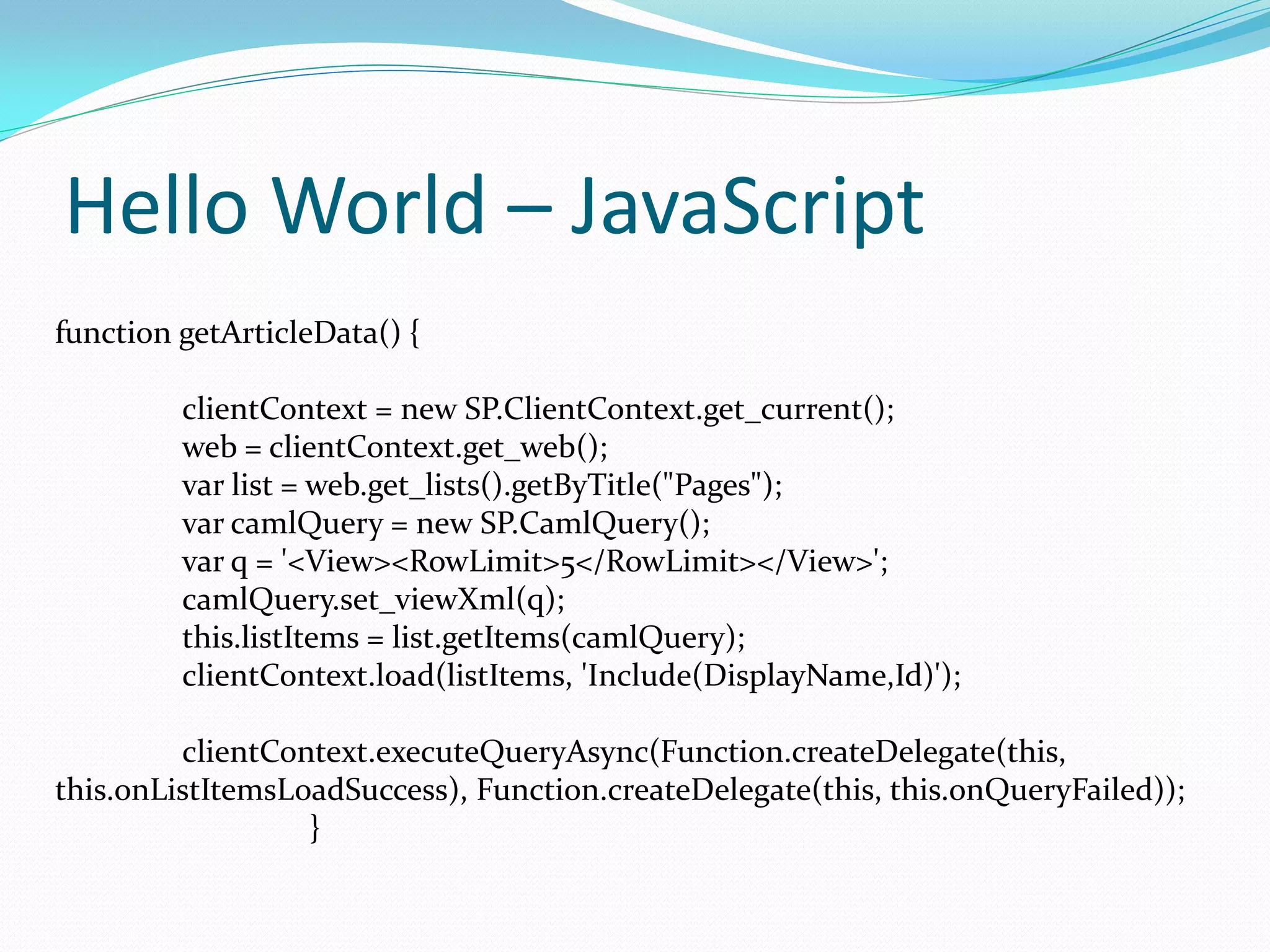 Hello World – JavaScript
function getArticleData() {

         clientContext = new SP.ClientContext.get_current();
         web = clientContext.get_web();
         var list = web.get_lists().getByTitle("Pages");
         var camlQuery = new SP.CamlQuery();
         var q = '<View><RowLimit>5</RowLimit></View>';
         camlQuery.set_viewXml(q);
         this.listItems = list.getItems(camlQuery);
         clientContext.load(listItems, 'Include(DisplayName,Id)');

         clientContext.executeQueryAsync(Function.createDelegate(this,
this.onListItemsLoadSuccess), Function.createDelegate(this, this.onQueryFailed));
                  }
 