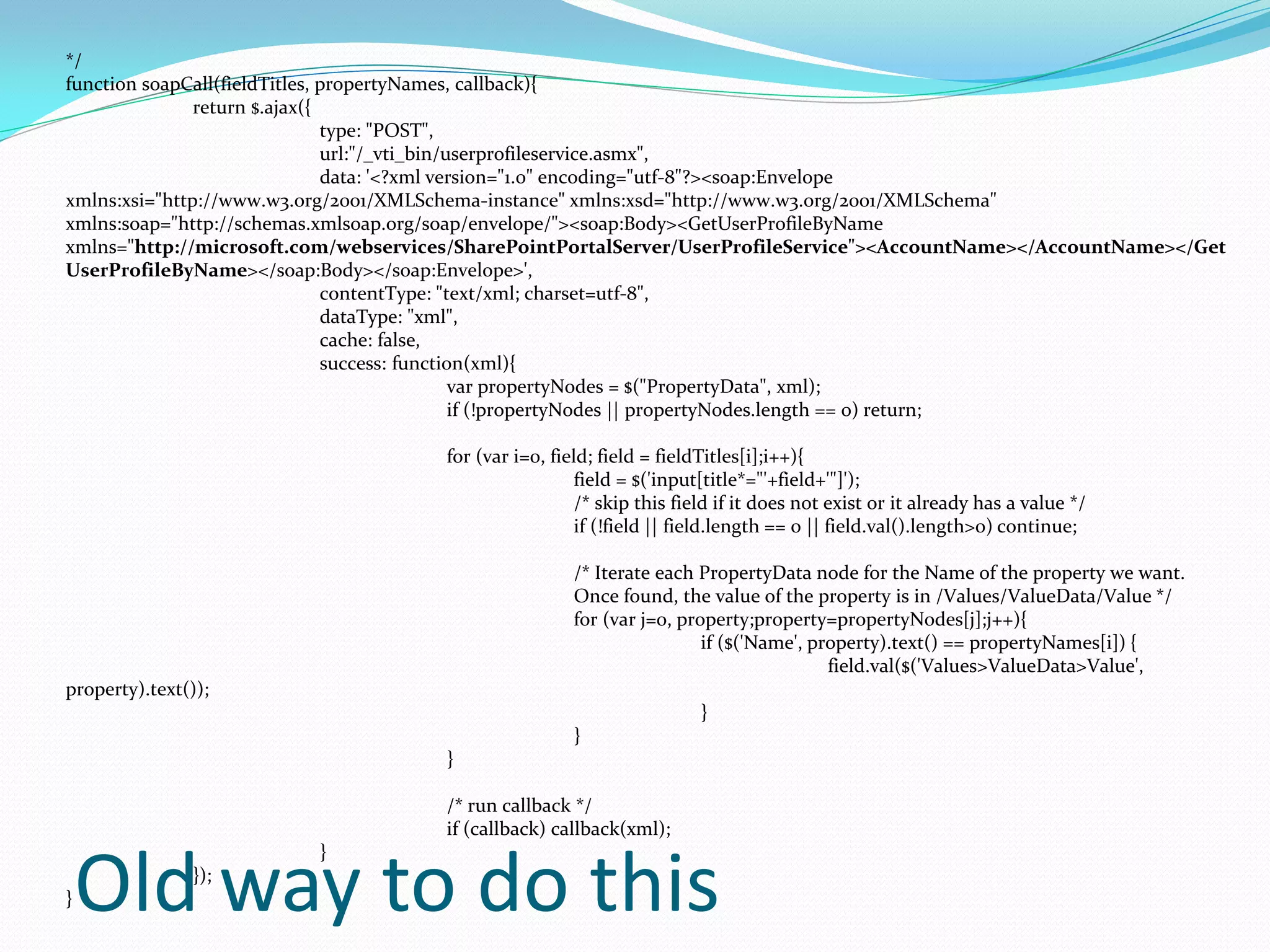 */
function soapCall(fieldTitles, propertyNames, callback){
               return $.ajax({
                               type: "POST",
                               url:"/_vti_bin/userprofileservice.asmx",
                               data: '<?xml version="1.0" encoding="utf-8"?><soap:Envelope
xmlns:xsi="http://www.w3.org/2001/XMLSchema-instance" xmlns:xsd="http://www.w3.org/2001/XMLSchema"
xmlns:soap="http://schemas.xmlsoap.org/soap/envelope/"><soap:Body><GetUserProfileByName
xmlns="http://microsoft.com/webservices/SharePointPortalServer/UserProfileService"><AccountName></AccountName></Get
UserProfileByName></soap:Body></soap:Envelope>',
                               contentType: "text/xml; charset=utf-8",
                               dataType: "xml",
                               cache: false,
                               success: function(xml){
                                               var propertyNodes = $("PropertyData", xml);
                                               if (!propertyNodes || propertyNodes.length == 0) return;

                                     for (var i=0, field; field = fieldTitles[i];i++){
                                                       field = $('input[title*="'+field+'"]');
                                                       /* skip this field if it does not exist or it already has a value */
                                                       if (!field || field.length == 0 || field.val().length>0) continue;

                                                      /* Iterate each PropertyData node for the Name of the property we want.
                                                      Once found, the value of the property is in /Values/ValueData/Value */
                                                      for (var j=0, property;property=propertyNodes[j];j++){
                                                                       if ($('Name', property).text() == propertyNames[i]) {
                                                                                       field.val($('Values>ValueData>Value',
property).text());
                                                                       }
                                                      }
                                     }

                                     /* run callback */
                                     if (callback) callback(xml);
                         }

}   Old way to do this
               });
 