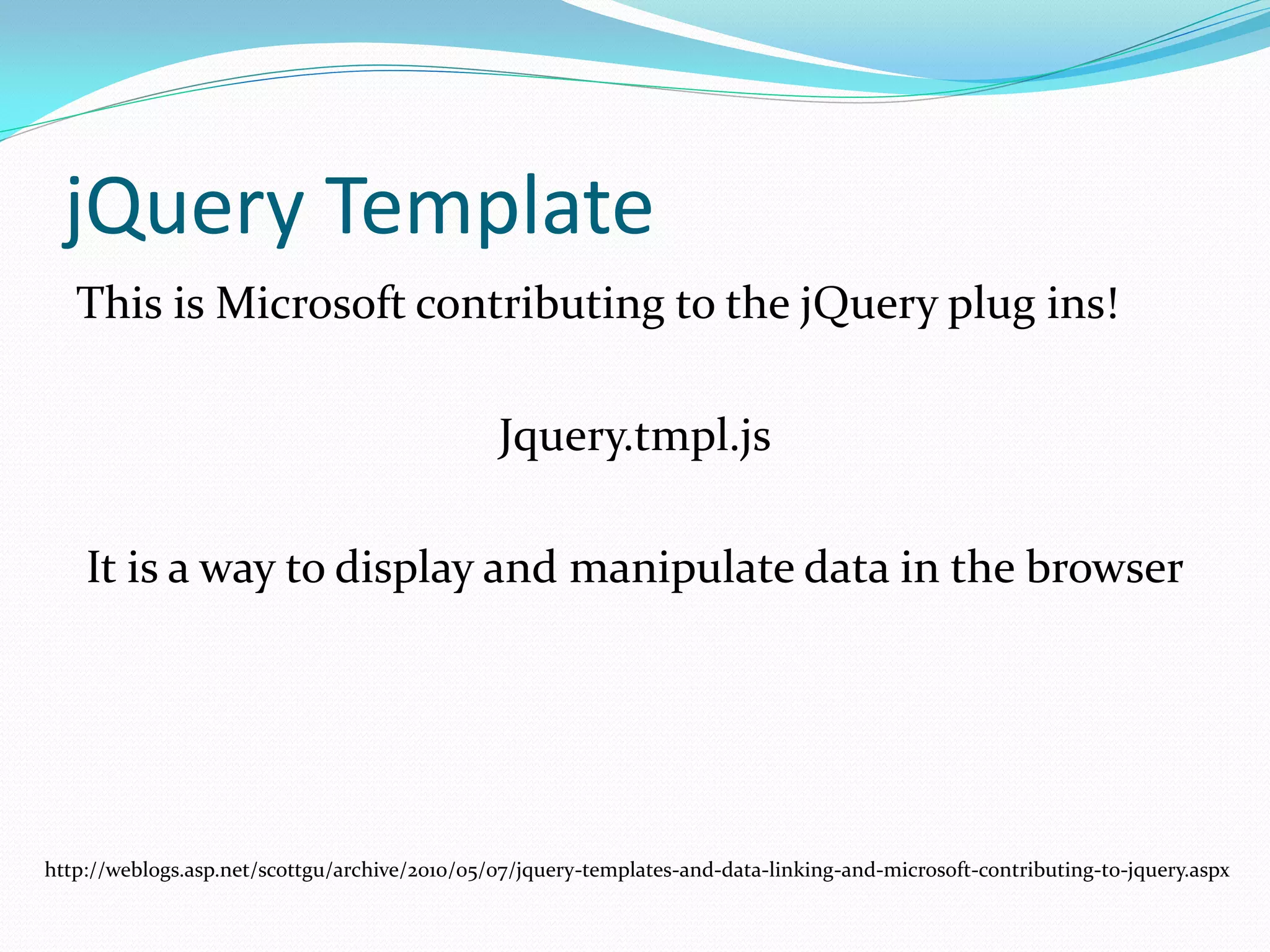 jQuery Template
   This is Microsoft contributing to the jQuery plug ins!

                                               Jquery.tmpl.js

    It is a way to display and manipulate data in the browser




http://weblogs.asp.net/scottgu/archive/2010/05/07/jquery-templates-and-data-linking-and-microsoft-contributing-to-jquery.aspx
 