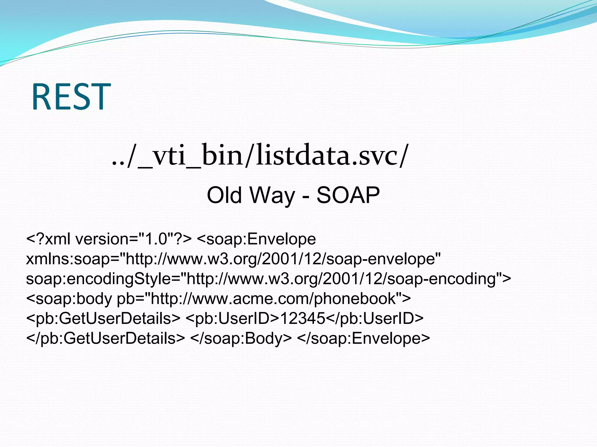 REST
          ../_vti_bin/listdata.svc/
                      Old Way - SOAP
<?xml version="1.0"?> <soap:Envelope
xmlns:soap="http://www.w3.org/2001/12/soap-envelope"
soap:encodingStyle="http://www.w3.org/2001/12/soap-encoding">
<soap:body pb="http://www.acme.com/phonebook">
<pb:GetUserDetails> <pb:UserID>12345</pb:UserID>
</pb:GetUserDetails> </soap:Body> </soap:Envelope>
 