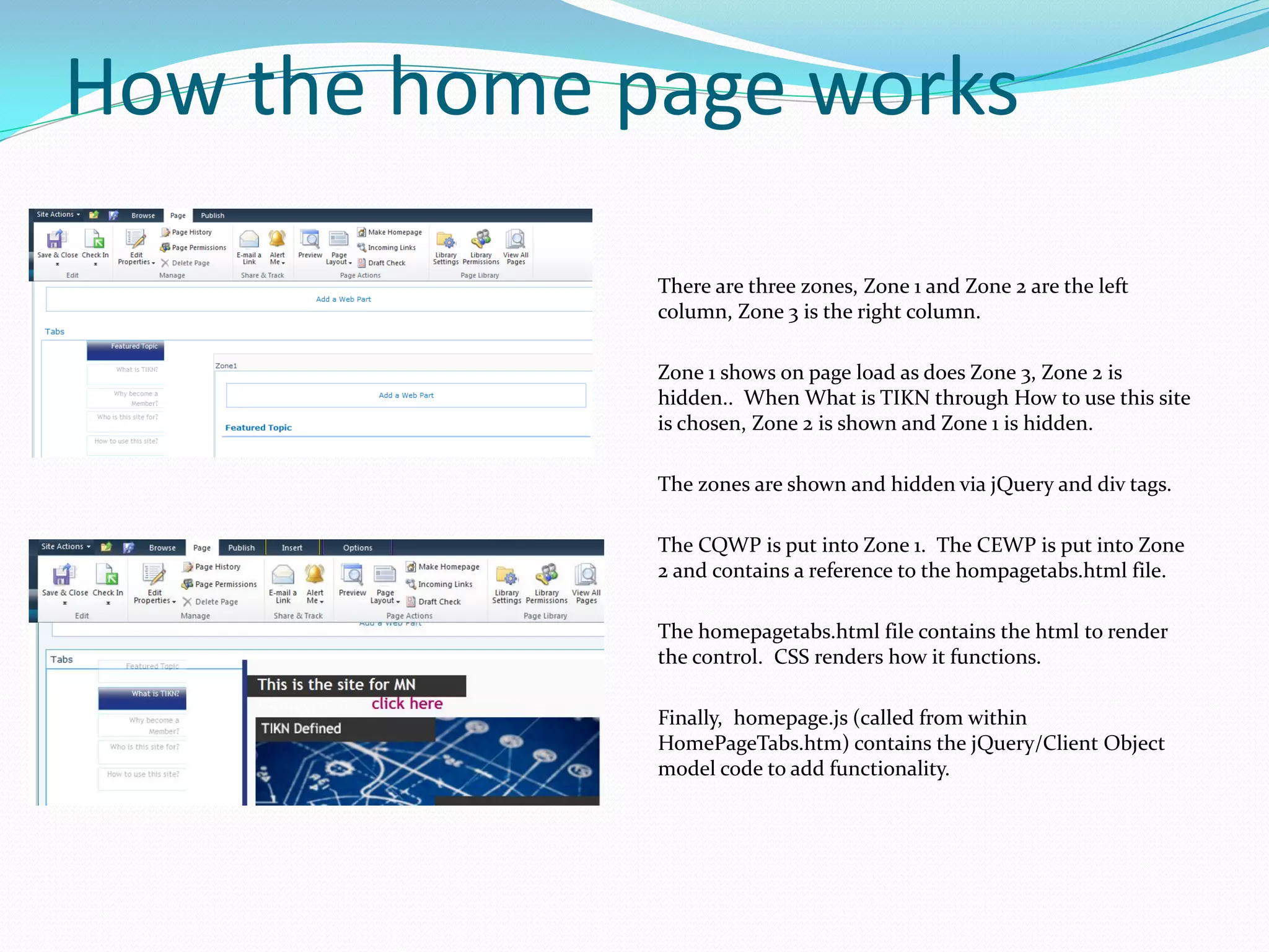 How the home page works

              There are three zones, Zone 1 and Zone 2 are the left
              column, Zone 3 is the right column.

              Zone 1 shows on page load as does Zone 3, Zone 2 is
              hidden.. When What is TIKN through How to use this site
              is chosen, Zone 2 is shown and Zone 1 is hidden.

              The zones are shown and hidden via jQuery and div tags.

              The CQWP is put into Zone 1. The CEWP is put into Zone
              2 and contains a reference to the hompagetabs.html file.

              The homepagetabs.html file contains the html to render
              the control. CSS renders how it functions.

              Finally, homepage.js (called from within
              HomePageTabs.htm) contains the jQuery/Client Object
              model code to add functionality.
 