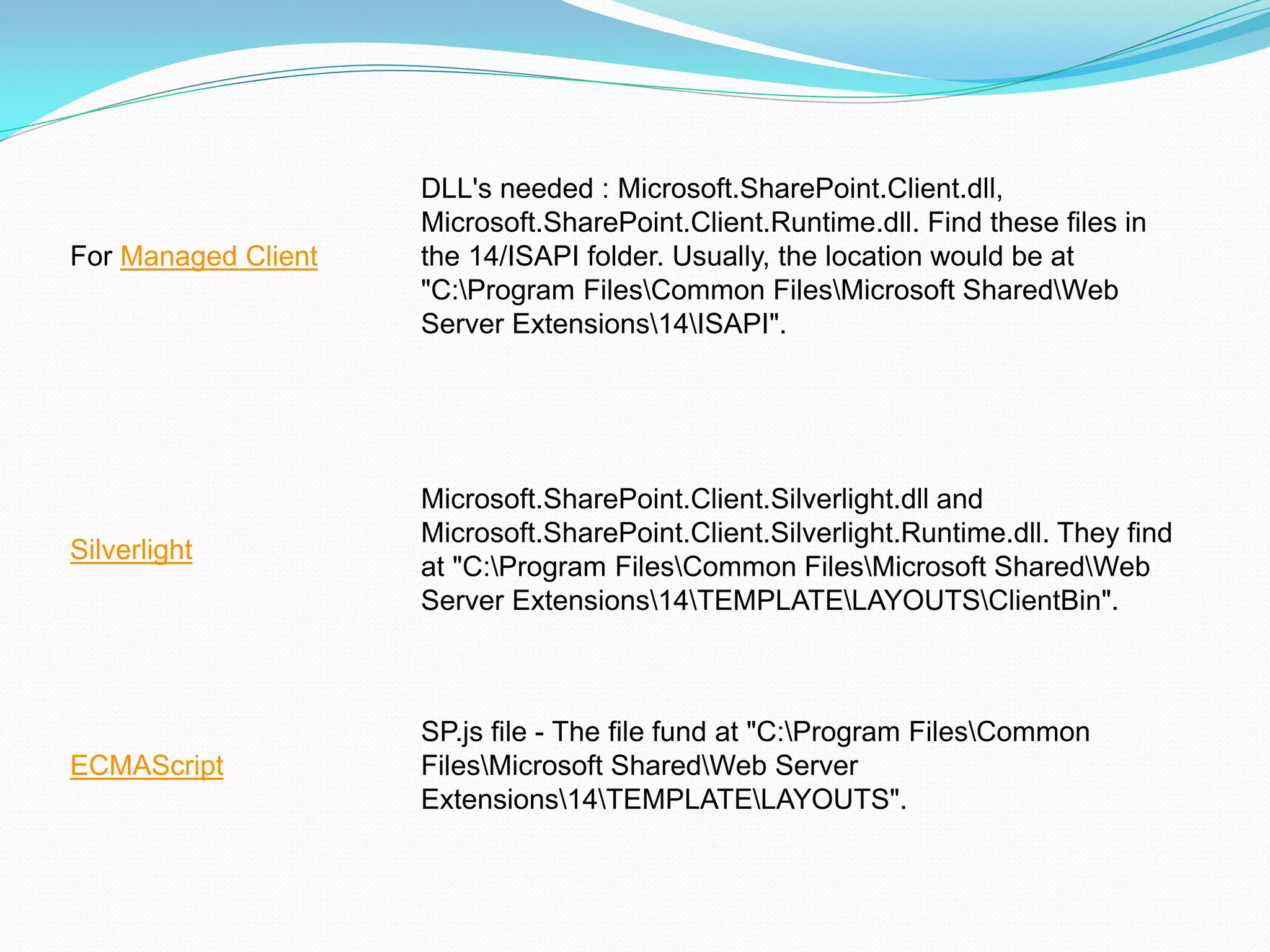 DLL's needed : Microsoft.SharePoint.Client.dll,
                     Microsoft.SharePoint.Client.Runtime.dll. Find these files in
For Managed Client   the 14/ISAPI folder. Usually, the location would be at
                     "C:Program FilesCommon FilesMicrosoft SharedWeb
                     Server Extensions14ISAPI".




                     Microsoft.SharePoint.Client.Silverlight.dll and
                     Microsoft.SharePoint.Client.Silverlight.Runtime.dll. They find
Silverlight
                     at "C:Program FilesCommon FilesMicrosoft SharedWeb
                     Server Extensions14TEMPLATELAYOUTSClientBin".



                     SP.js file - The file fund at "C:Program FilesCommon
ECMAScript           FilesMicrosoft SharedWeb Server
                     Extensions14TEMPLATELAYOUTS".
 