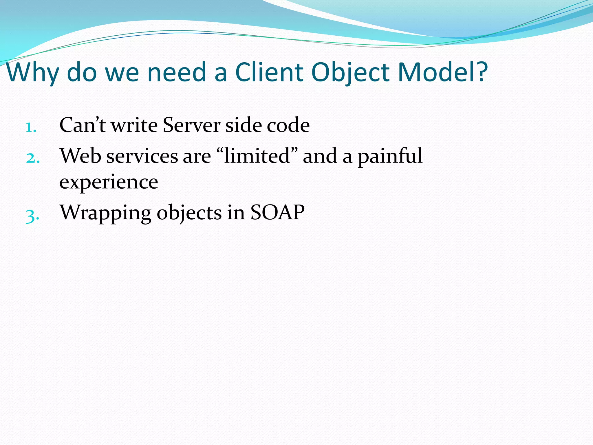 Why do we need a Client Object Model?
 1. Can’t write Server side code
 2. Web services are “limited” and a painful
    experience
 3. Wrapping objects in SOAP
 