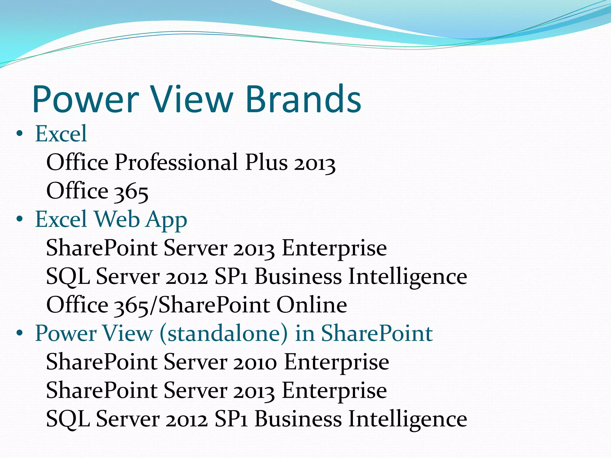 Power View Brands • Excel Office Professional Plus 2013 Office 365 • Excel Web App SharePoint Server 2013 Enterprise SQL Server 2012 SP1 Business Intelligence Office 365/SharePoint Online • Power View (standalone) in SharePoint SharePoint Server 2010 Enterprise SharePoint Server 2013 Enterprise SQL Server 2012 SP1 Business Intelligence 