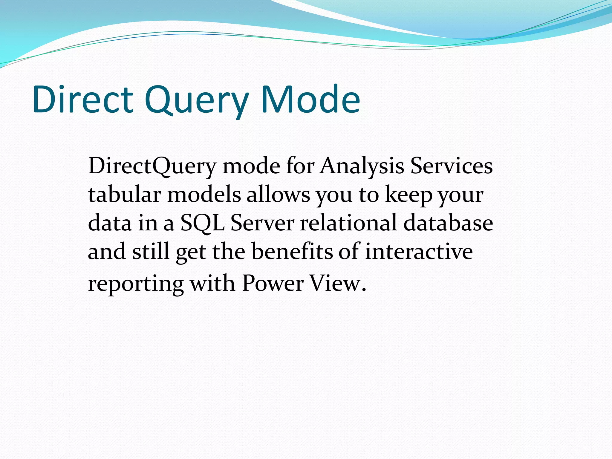 Direct Query Mode DirectQuery mode for Analysis Services tabular models allows you to keep your data in a SQL Server relational database and still get the benefits of interactive reporting with Power View. 