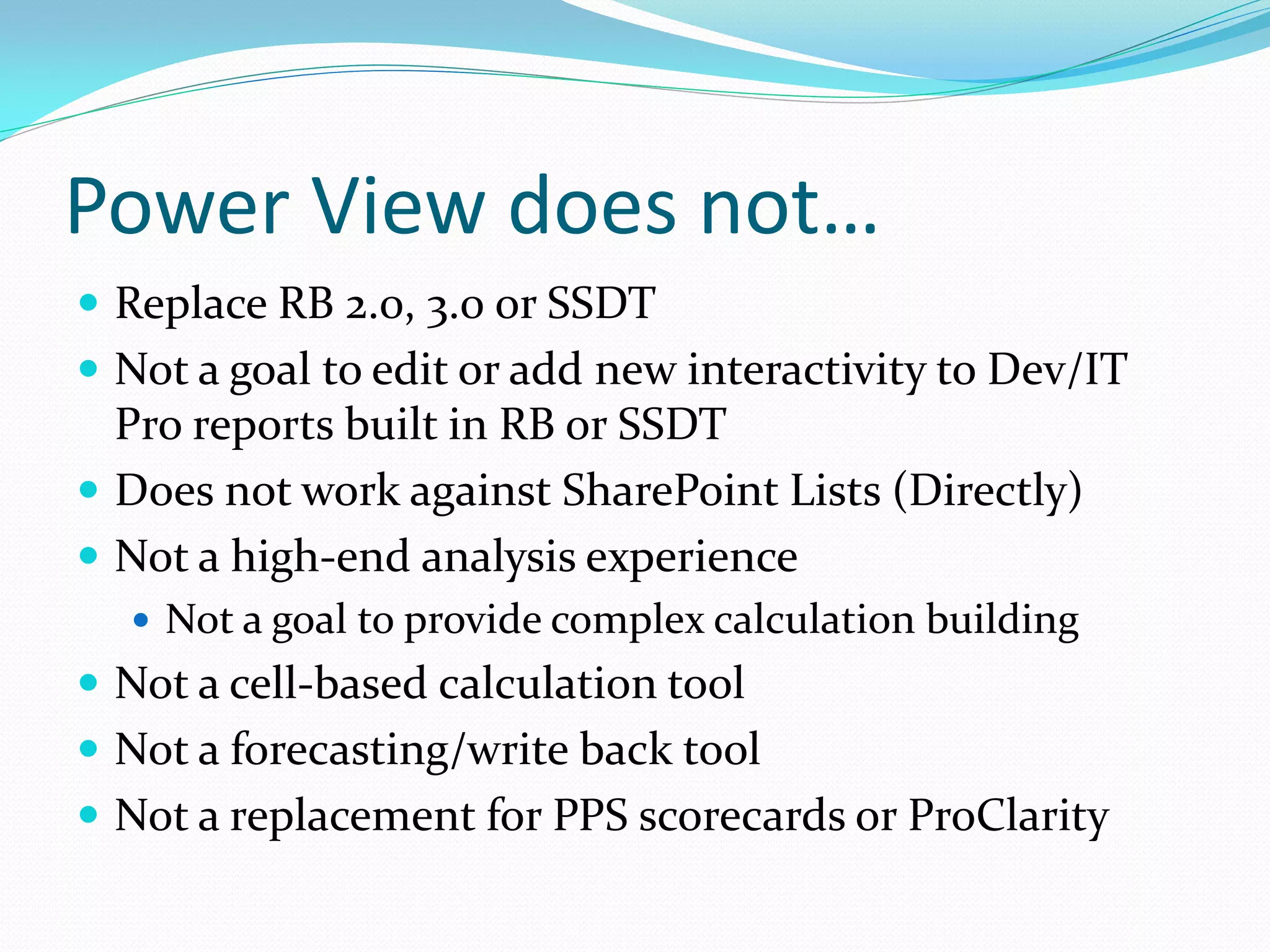 Power View does not…  Replace RB 2.0, 3.0 or SSDT  Not a goal to edit or add new interactivity to Dev/IT Pro reports built in RB or SSDT  Does not work against SharePoint Lists (Directly)  Not a high-end analysis experience  Not a goal to provide complex calculation building  Not a cell-based calculation tool  Not a forecasting/write back tool  Not a replacement for PPS scorecards or ProClarity 