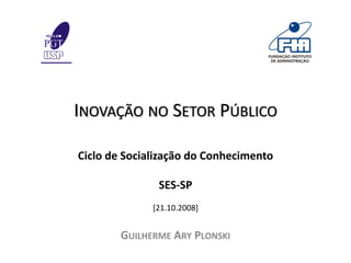 INOVAÇÃO NO SETOR PÚBLICO

Ciclo de Socialização do Conhecimento

               SES‐SP 
              [21.10.2008]


        GUILHERME ARY PLONSKI
 