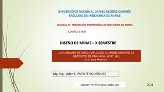 UNIVERSIDAD NACIONAL DANIEL ALCIDES CARRIÓN
FACULTAD DE INGENIERIA DE MINAS
ESCUELA DE FORMACIÓN PROFESIONAL DE INGENIERIA DE MINAS
CODIGO: 17330
DISEÑO DE MINAS – X SEMESTRE
U IV: ANALISIS DE RIESGO APLICADO AL MODELAMIENTO DE
DEPOSITOS DE UNA MINA. (VIRTUAL)
S 13 - CASO PRACTICO -
Mg. Ing.: Adán E. PUENTE RODRÍGUEZ
2021
apuenter@undac.edu.pe
 