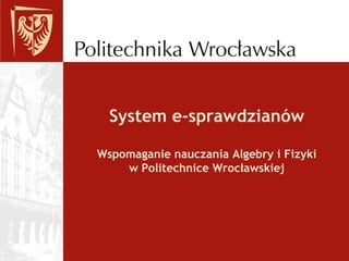 System e-sprawdzianów
Wspomaganie nauczania Algebry i Fizyki
w Politechnice Wrocławskiej
 