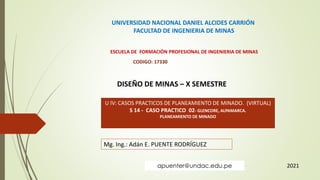 UNIVERSIDAD NACIONAL DANIEL ALCIDES CARRIÓN
FACULTAD DE INGENIERIA DE MINAS
ESCUELA DE FORMACIÓN PROFESIONAL DE INGENIERIA DE MINAS
CODIGO: 17330
DISEÑO DE MINAS – X SEMESTRE
U IV: CASOS PRACTICOS DE PLANEAMIENTO DE MINADO. (VIRTUAL)
S 14 - CASO PRACTICO 02- GLENCORE, ALPAMARCA.
PLANEAMIENTO DE MINADO
Mg. Ing.: Adán E. PUENTE RODRÍGUEZ
2021
apuenter@undac.edu.pe
 