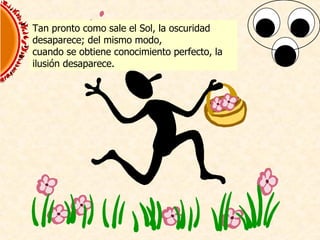 Tan pronto como sale el Sol, la oscuridad desaparece; del mismo modo, cuando se obtiene conocimiento perfecto, la  ilusi ó n desaparece. 