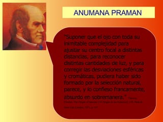 ANUMANA   PRAMAN   “ Suponer que el ojo con toda su inimitable complejidad para ajustar su centro focal a distintas distancias, para reconocer distintas cantidades de luz, y para corregir las desviaciones esféricas y cromáticas, pudiera haber sido formado por la selección natural, parece, y lo confieso francamente, absurdo en sobremanera .”   Darwin, Charles. The Origin of Species [ El Origen de las Especies], J.M. Dent & Sons Ltd, London, 1971, p. 167.   
